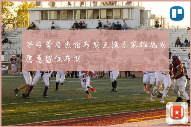 字母哥与杰伦布朗互换东家雄鹿或愿意留住布朗